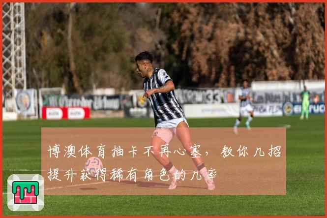 博澳体育抽卡不再心塞，教你几招提升获得稀有角色的几率