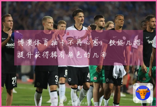 博澳体育抽卡不再心塞，教你几招提升获得稀有角色的几率