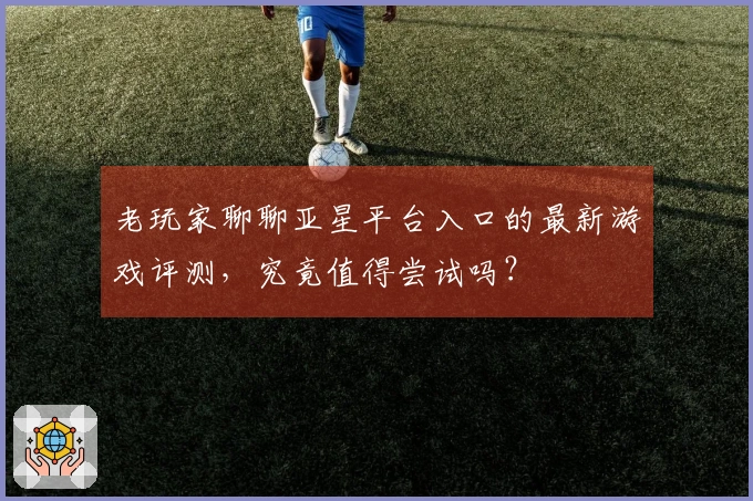 老玩家聊聊亚星平台入口的最新游戏评测，究竟值得尝试吗？